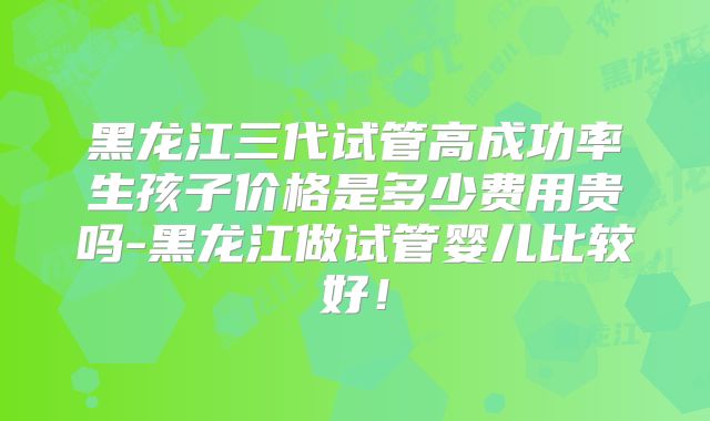 黑龙江三代试管高成功率生孩子价格是多少费用贵吗-黑龙江做试管婴儿比较好!