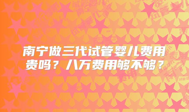 南宁做三代试管婴儿费用贵吗?八万费用够不够?