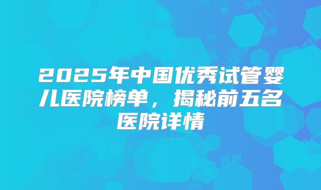2025年中国优秀试管婴儿医院榜单，揭秘前五名医院详情