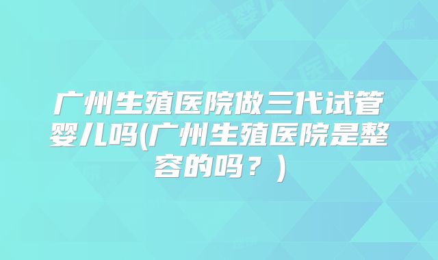 广州生殖医院做三代试管婴儿吗(广州生殖医院是整容的吗？)