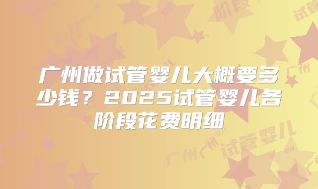 广州做试管婴儿大概要多少钱？2025试管婴儿各阶段花费明细