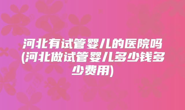 河北有试管婴儿的医院吗(河北做试管婴儿多少钱多少费用)