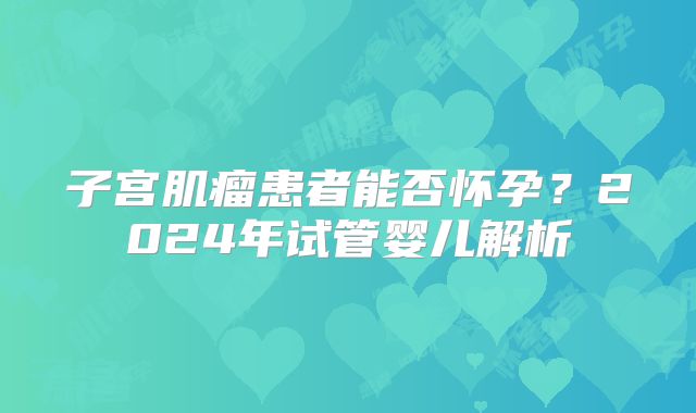 子宫肌瘤患者能否怀孕？2024年试管婴儿解析