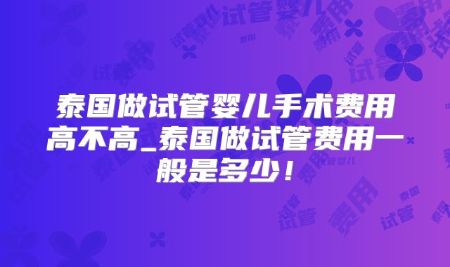 泰国做试管婴儿手术费用高不高_泰国做试管费用一般是多少!
