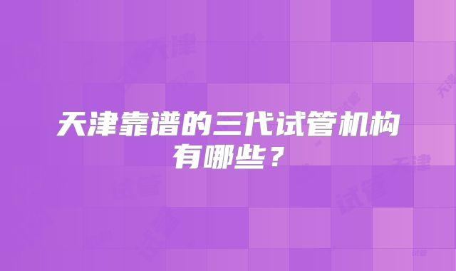 天津靠谱的三代试管机构有哪些？