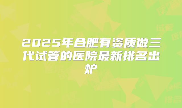 2025年合肥有资质做三代试管的医院最新排名出炉