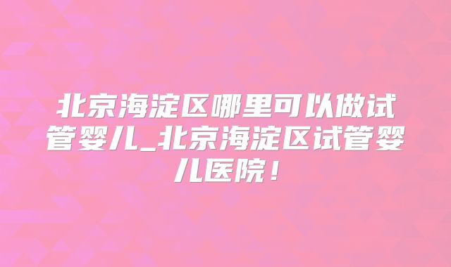 北京海淀区哪里可以做试管婴儿_北京海淀区试管婴儿医院！
