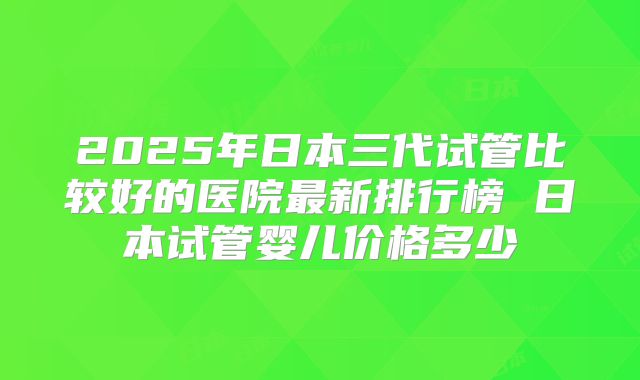 2025年日本三代试管比较好的医院最新排行榜 日本试管婴儿价格多少