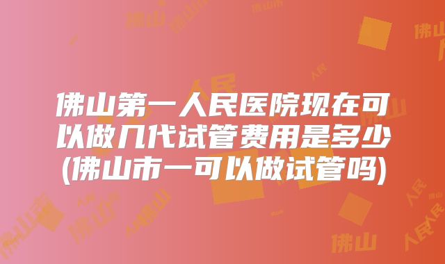 佛山第一人民医院现在可以做几代试管费用是多少(佛山市一可以做试管吗)