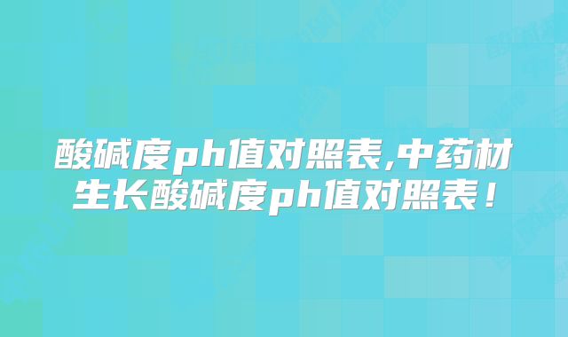 酸碱度ph值对照表,中药材生长酸碱度ph值对照表！