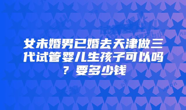 女未婚男已婚去天津做三代试管婴儿生孩子可以吗？要多少钱