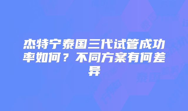 杰特宁泰国三代试管成功率如何？不同方案有何差异