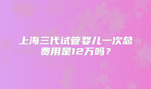 上海三代试管婴儿一次总费用是12万吗？