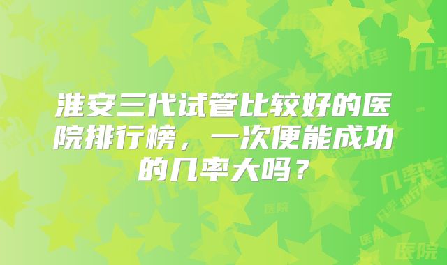 淮安三代试管比较好的医院排行榜，一次便能成功的几率大吗？