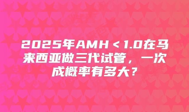 2025年AMH<1.0在马来西亚做三代试管,一次成概率有多大?