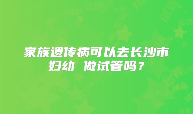 家族遗传病可以去长沙市妇幼 做试管吗？