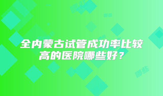 全内蒙古试管成功率比较高的医院哪些好？