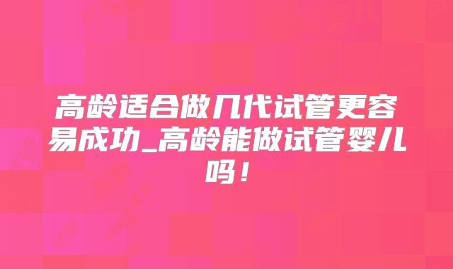 高龄适合做几代试管更容易成功_高龄能做试管婴儿吗！