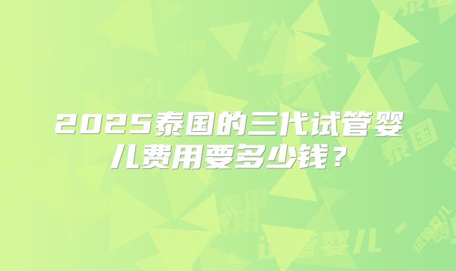 2025泰国的三代试管婴儿费用要多少钱?