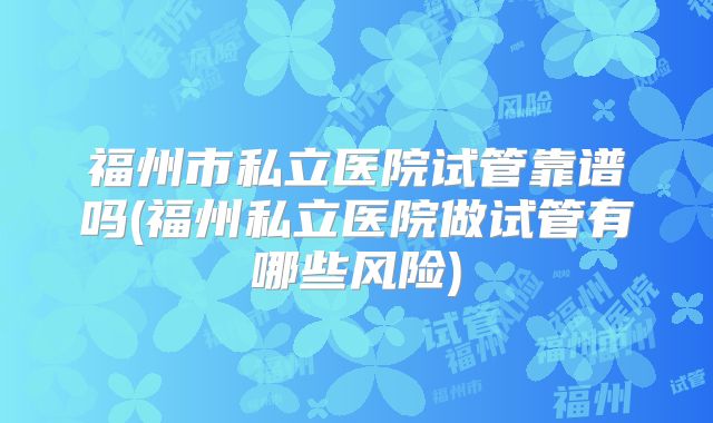福州市私立医院试管靠谱吗(福州私立医院做试管有哪些风险)