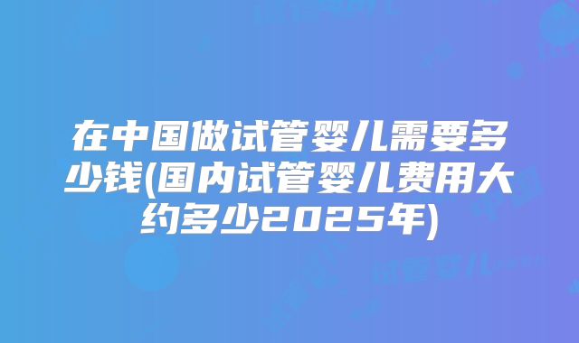 在中国做试管婴儿需要多少钱(国内试管婴儿费用大约多少2025年)