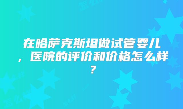 在哈萨克斯坦做试管婴儿，医院的评价和价格怎么样？