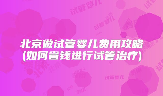 北京做试管婴儿费用攻略(如何省钱进行试管治疗)
