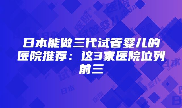 日本能做三代试管婴儿的医院推荐：这3家医院位列前三