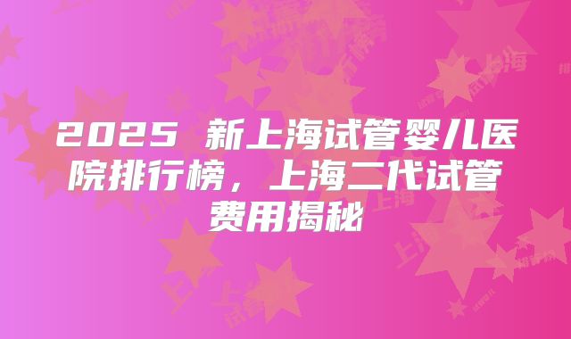2025 新上海试管婴儿医院排行榜，上海二代试管费用揭秘