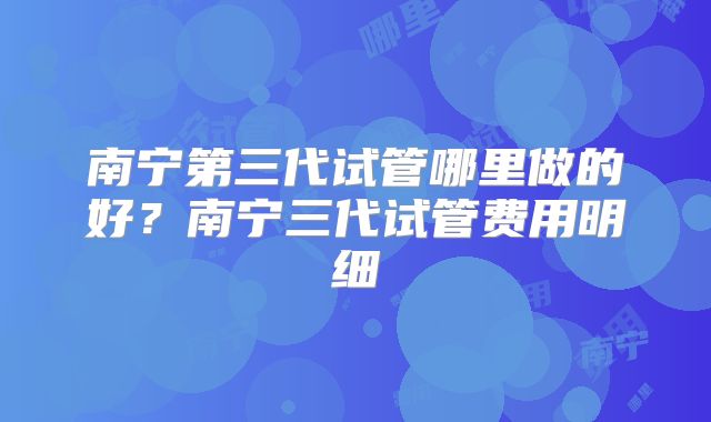 南宁第三代试管哪里做的好？南宁三代试管费用明细