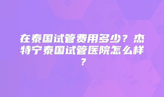 在泰国试管费用多少？杰特宁泰国试管医院怎么样？