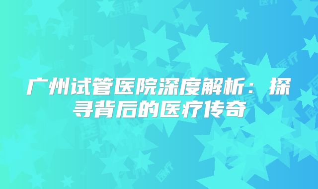 广州试管医院深度解析：探寻背后的医疗传奇