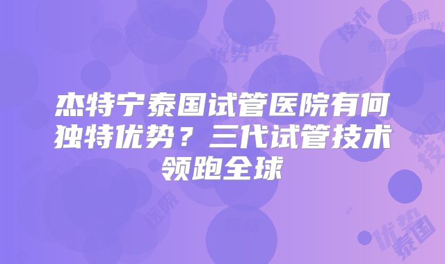 杰特宁泰国试管医院有何独特优势？三代试管技术领跑全球