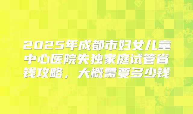 2025年成都市妇女儿童中心医院失独家庭试管省钱攻略，大概需要多少钱
