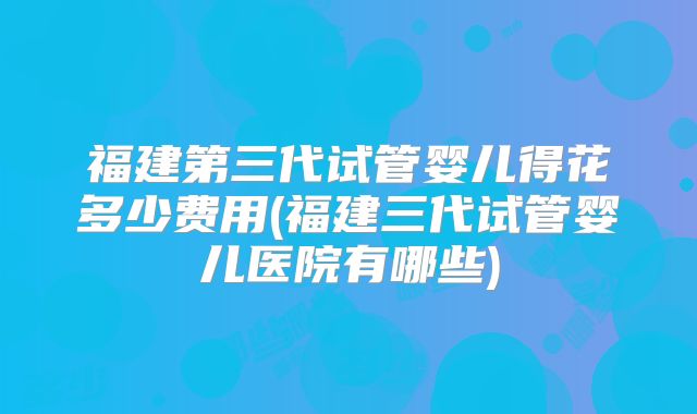 福建第三代试管婴儿得花多少费用(福建三代试管婴儿医院有哪些)