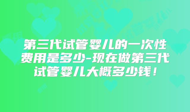 第三代试管婴儿的一次性费用是多少-现在做第三代试管婴儿大概多少钱！