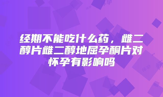 经期不能吃什么药，雌二醇片雌二醇地屈孕酮片对怀孕有影响吗