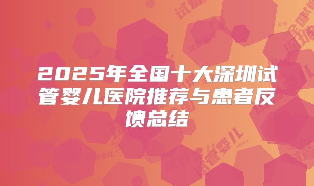 2025年全国十大深圳试管婴儿医院推荐与患者反馈总结