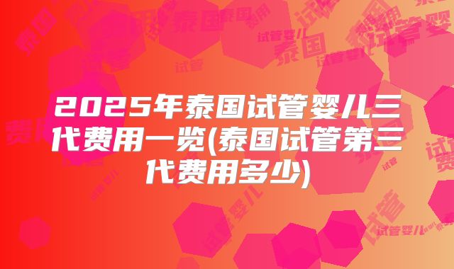 2025年泰国试管婴儿三代费用一览(泰国试管第三代费用多少)