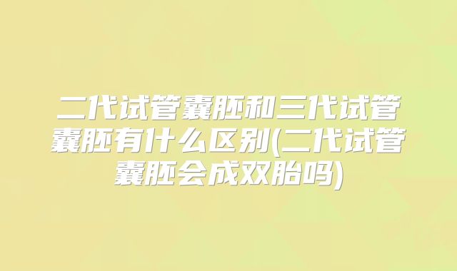二代试管囊胚和三代试管囊胚有什么区别(二代试管囊胚会成双胎吗)
