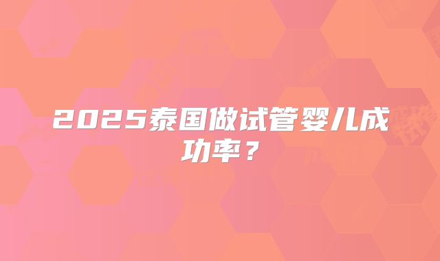 2025泰国做试管婴儿成功率?