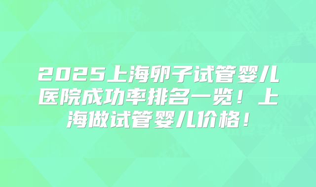 2025上海卵子试管婴儿医院成功率排名一览!上海做试管婴儿价格!
