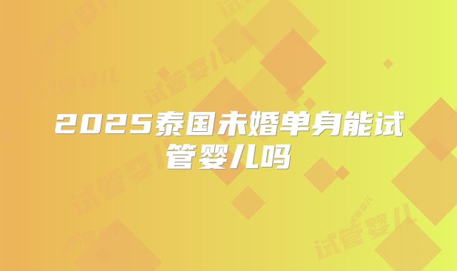 2025泰国未婚单身能试管婴儿吗