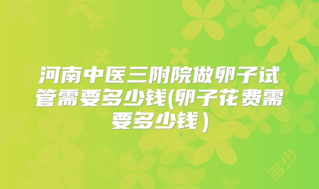 河南中医三附院做卵子试管需要多少钱(卵子花费需要多少钱)