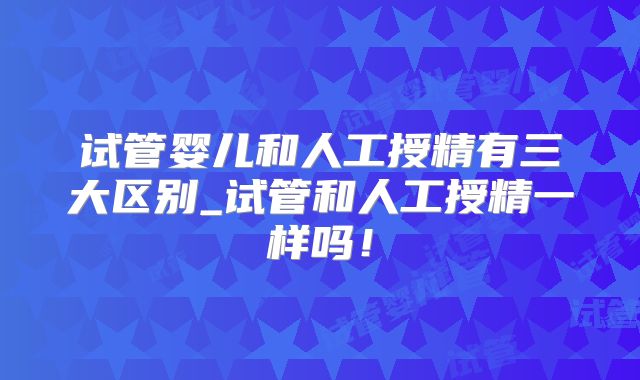 试管婴儿和人工授精有三大区别_试管和人工授精一样吗!