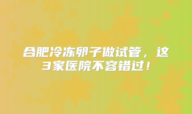 合肥冷冻卵子做试管，这3家医院不容错过！