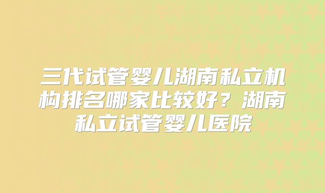 三代试管婴儿湖南私立机构排名哪家比较好？湖南私立试管婴儿医院
