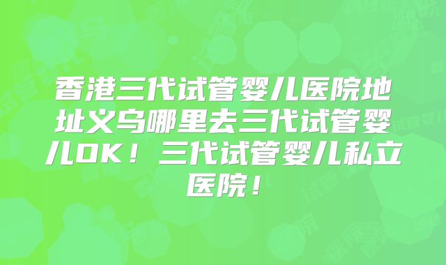 香港三代试管婴儿医院地址义乌哪里去三代试管婴儿OK!三代试管婴儿私立医院!