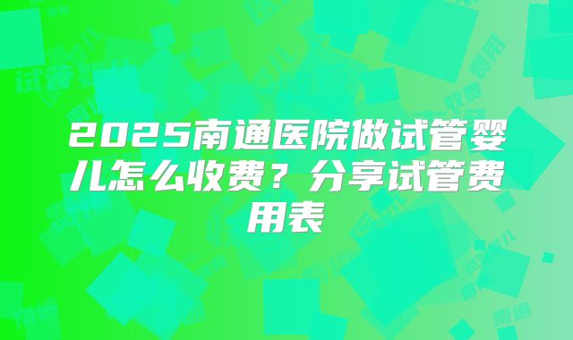 2025南通医院做试管婴儿怎么收费?分享试管费用表