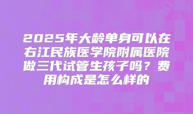 2025年大龄单身可以在右江民族医学院附属医院做三代试管生孩子吗?费用构成是怎么样的
